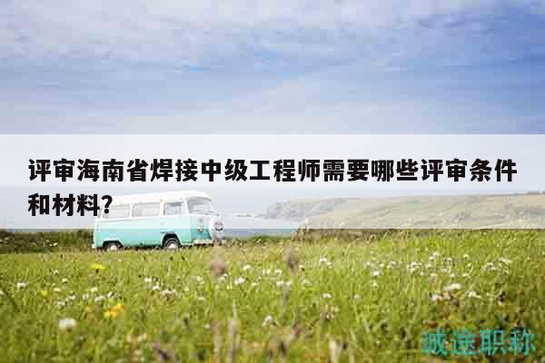 評(píng)審海南省焊接中級(jí)工程師需要哪些評(píng)審條件和材料？
