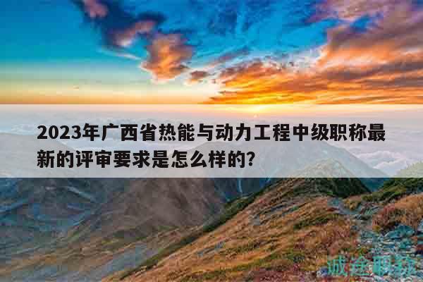 2023年廣西省熱能與動(dòng)力工程中級(jí)職稱最新的評(píng)審要求是怎么樣的？