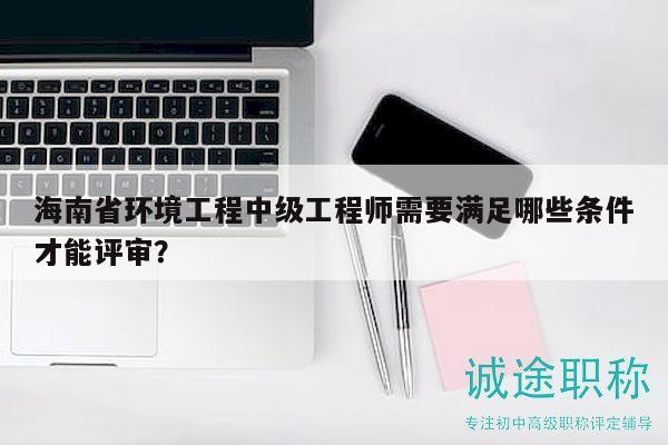 海南省環(huán)境工程中級(jí)工程師需要滿足哪些條件才能評(píng)審？