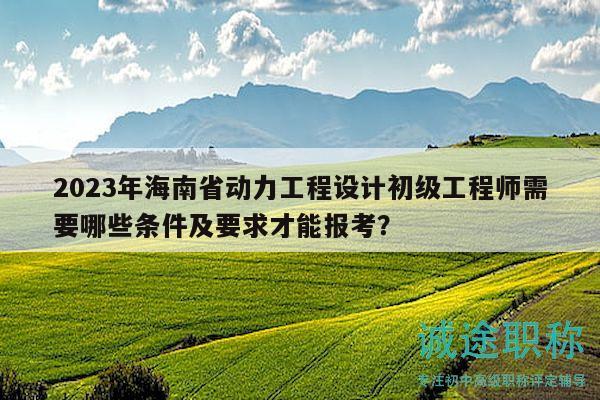 2023年海南省動力工程設計初級工程師需要哪些條件及要求才能報考？