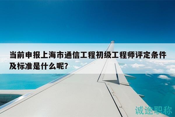 當前申報上海市通信工程初級工程師評定條件及標準是什么呢？