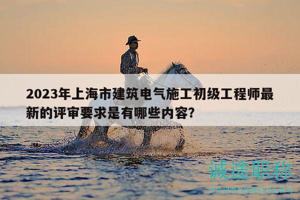 2023年上海市建筑電氣施工初級(jí)工程師最新的評(píng)審要求是有哪些內(nèi)容？