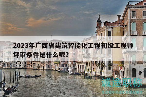 2023年廣西省建筑智能化工程初級工程師評審條件是什么呢？