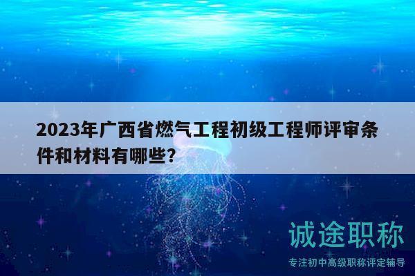 2023年廣西省燃氣工程初級工程師評審條件和材料有哪些？