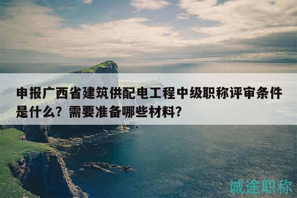 申報(bào)廣西省建筑供配電工程中級(jí)職稱評(píng)審條件是什么？需要準(zhǔn)備哪些材料？