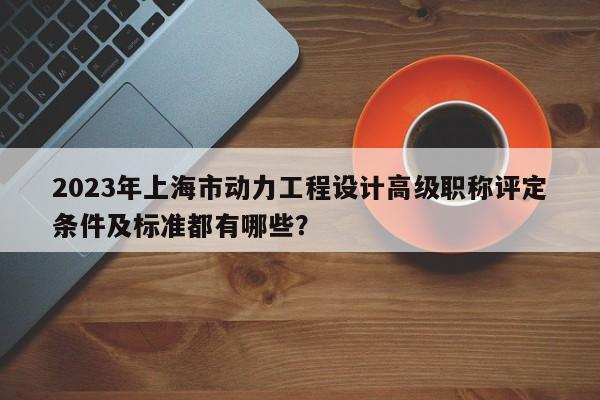 2023年上海市動(dòng)力工程設(shè)計(jì)高級(jí)職稱評(píng)定條件及標(biāo)準(zhǔn)都有哪些？