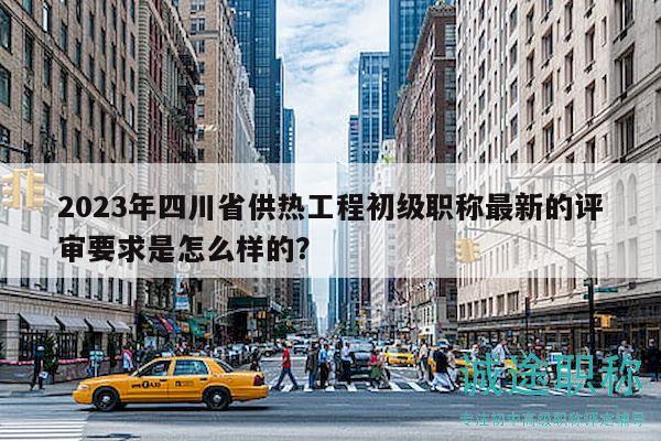 2023年四川省供熱工程初級職稱最新的評審要求是怎么樣的？