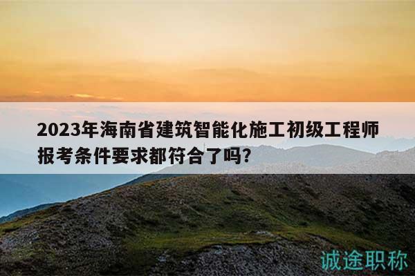 2023年海南省建筑智能化施工初級工程師報考條件要求都符合了嗎？