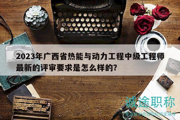 2023年廣西省熱能與動(dòng)力工程中級(jí)工程師最新的評(píng)審要求是怎么樣的？