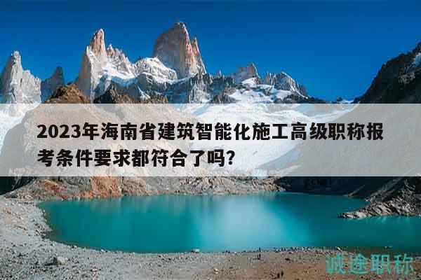2023年海南省建筑智能化施工高級職稱報考條件要求都符合了嗎？