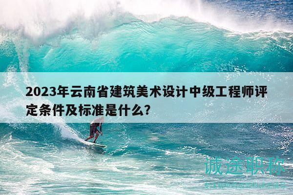 2023年云南省建筑美術(shù)設(shè)計中級工程師評定條件及標(biāo)準(zhǔn)是什么？