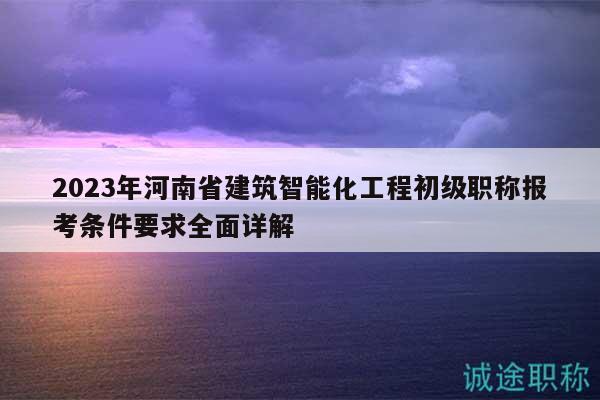 2023年河南省建筑智能化工程初級職稱報考條件要求全面詳解