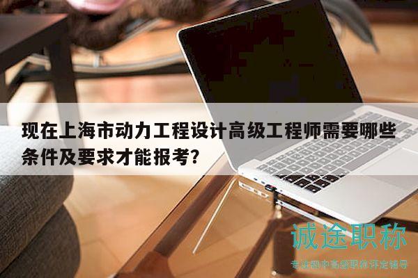 現(xiàn)在上海市動力工程設計高級工程師需要哪些條件及要求才能報考？