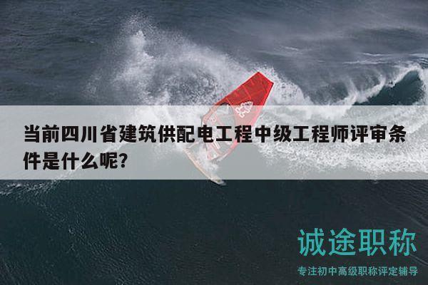 當前四川省建筑供配電工程中級工程師評審條件是什么呢？