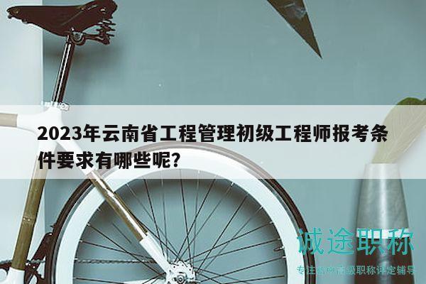 2023年云南省工程管理初級工程師報(bào)考條件要求有哪些呢？