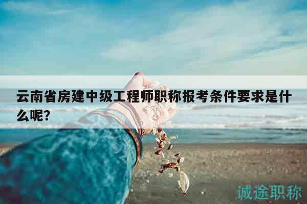 云南省房建中級工程師職稱報考條件要求是什么呢？