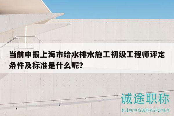 當(dāng)前申報(bào)上海市給水排水施工初級(jí)工程師評(píng)定條件及標(biāo)準(zhǔn)是什么呢？