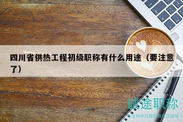 四川省供熱工程初級(jí)職稱有什么用途（要注意了）