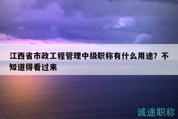 江西省市政工程管理中級(jí)職稱(chēng)有什么用途？不知道得看過(guò)來(lái)