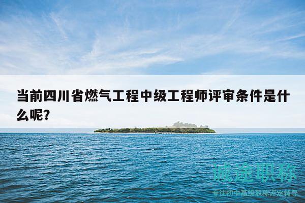 當(dāng)前四川省燃?xì)夤こ讨屑壒こ處熢u審條件是什么呢？