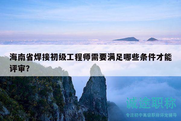 海南省焊接初級工程師需要滿足哪些條件才能評審？