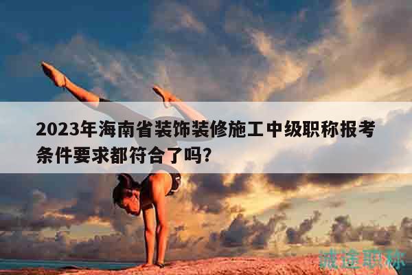 2023年海南省裝飾裝修施工中級職稱報考條件要求都符合了嗎？