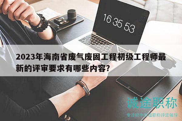 2023年海南省廢氣廢固工程初級(jí)工程師最新的評(píng)審要求有哪些內(nèi)容？