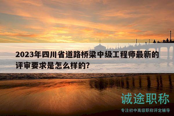 2023年四川省道路橋梁中級(jí)工程師最新的評(píng)審要求是怎么樣的？
