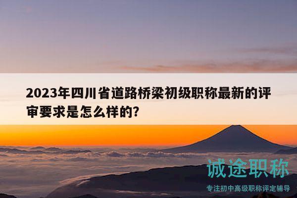 2023年四川省道路橋梁初級(jí)職稱最新的評(píng)審要求是怎么樣的？