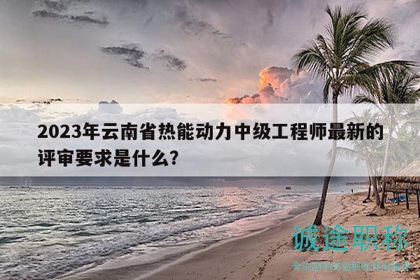 2023年云南省熱能動(dòng)力中級(jí)工程師最新的評(píng)審要求是什么？