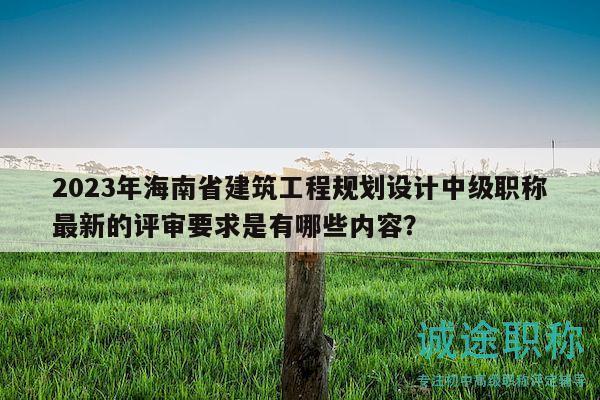2023年海南省建筑工程規(guī)劃設(shè)計(jì)中級(jí)職稱最新的評(píng)審要求是有哪些內(nèi)容？