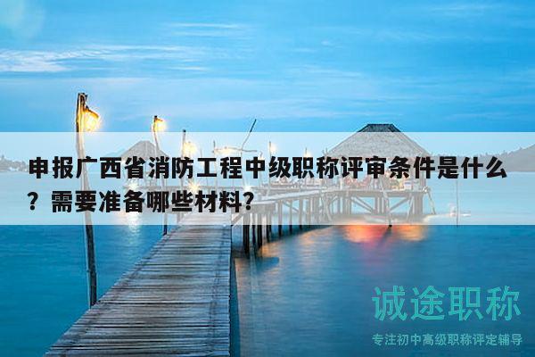 申報廣西省消防工程中級職稱評審條件是什么？需要準備哪些材料？