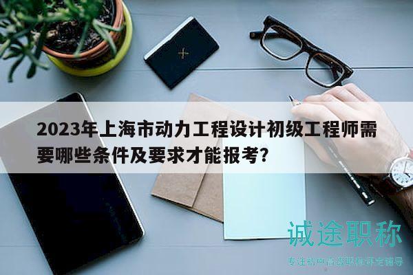 2023年上海市動力工程設(shè)計初級工程師需要哪些條件及要求才能報考？