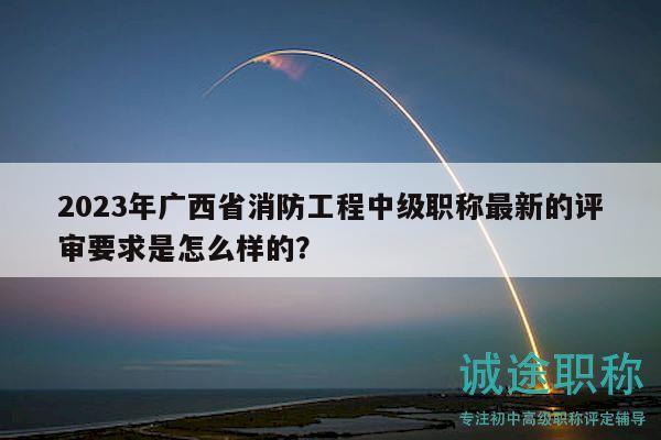 2023年廣西省消防工程中級職稱最新的評審要求是怎么樣的？