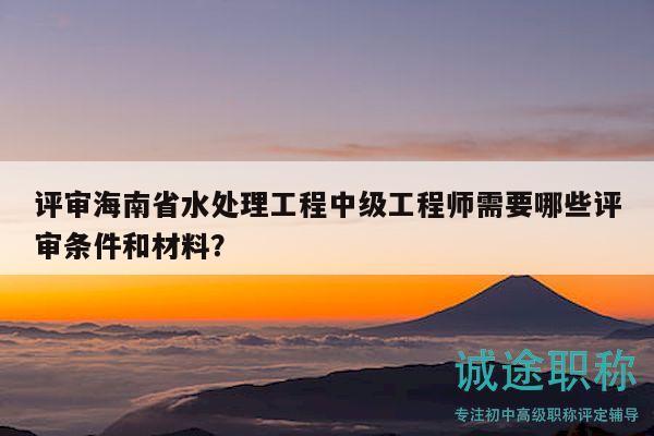 評審海南省水處理工程中級工程師需要哪些評審條件和材料？