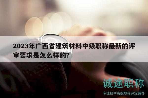 2023年廣西省建筑材料中級(jí)職稱最新的評(píng)審要求是怎么樣的？