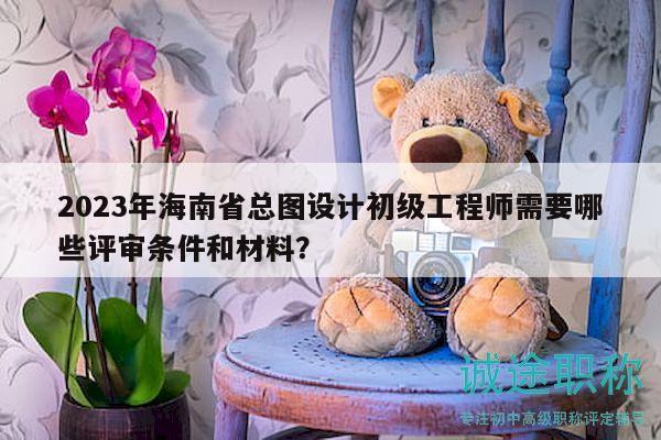 2023年海南省總圖設(shè)計(jì)初級工程師需要哪些評審條件和材料？