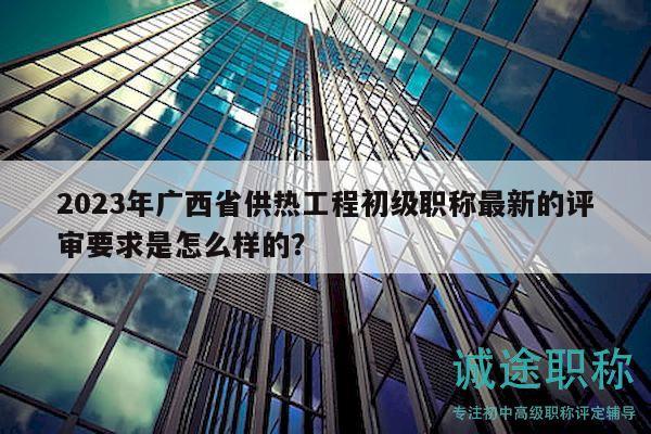 2023年廣西省供熱工程初級(jí)職稱最新的評(píng)審要求是怎么樣的？