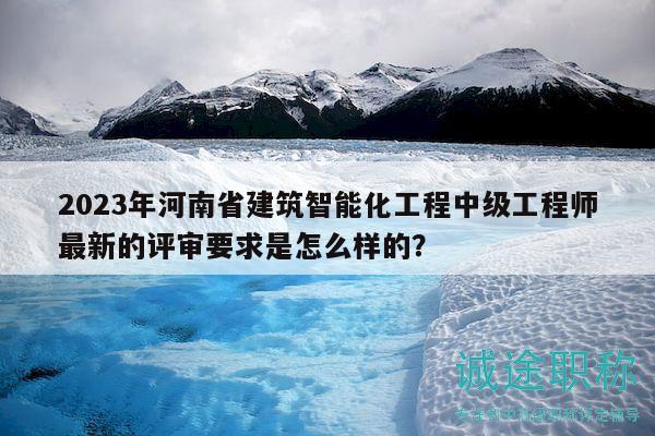 2023年河南省建筑智能化工程中級工程師最新的評審要求是怎么樣的？