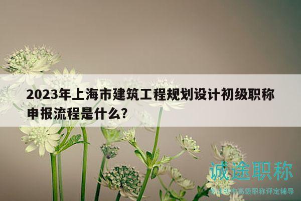 2023年上海市建筑工程規(guī)劃設(shè)計初級職稱申報流程是什么？