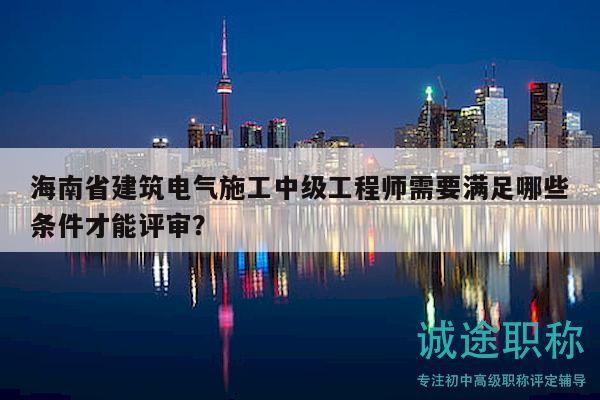 海南省建筑電氣施工中級工程師需要滿足哪些條件才能評審？