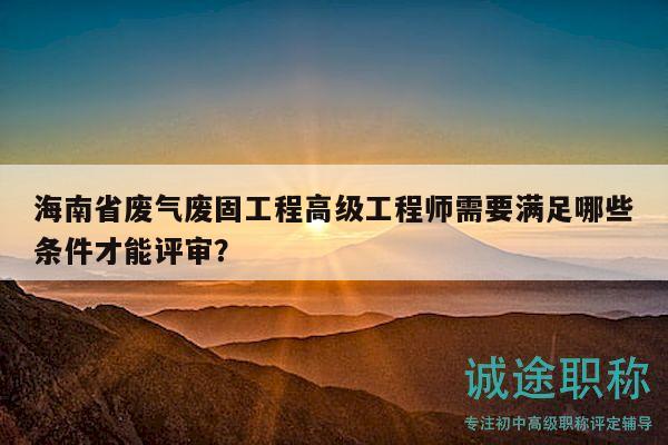 海南省廢氣廢固工程高級(jí)工程師需要滿足哪些條件才能評(píng)審？