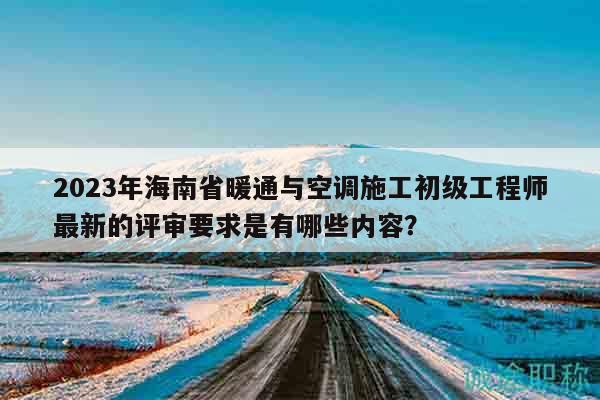 2023年海南省暖通與空調(diào)施工初級工程師最新的評審要求是有哪些內(nèi)容？