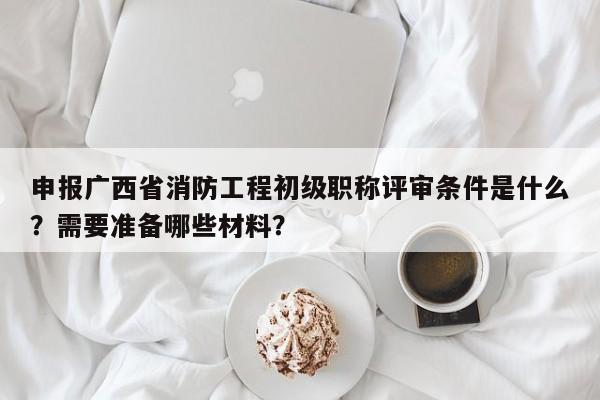 申報(bào)廣西省消防工程初級(jí)職稱評(píng)審條件是什么？需要準(zhǔn)備哪些材料？