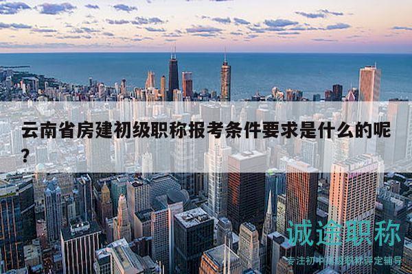 云南省房建初級職稱報考條件要求是什么的呢？