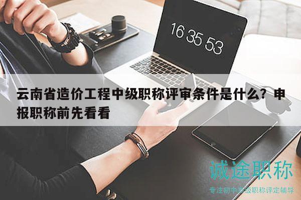 云南省造價(jià)工程中級(jí)職稱評(píng)審條件是什么？申報(bào)職稱前先看看