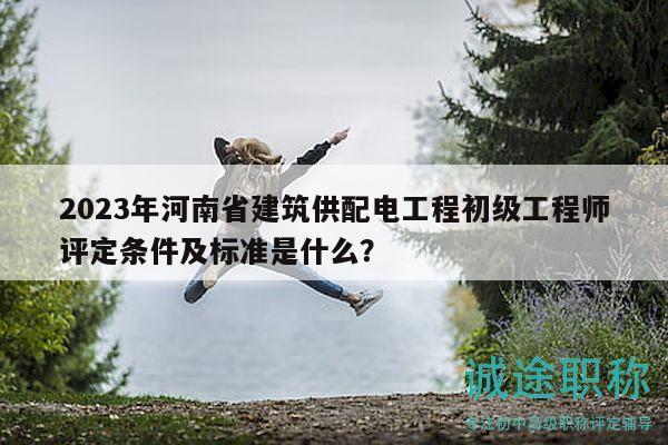 2023年河南省建筑供配電工程初級工程師評定條件及標準是什么？