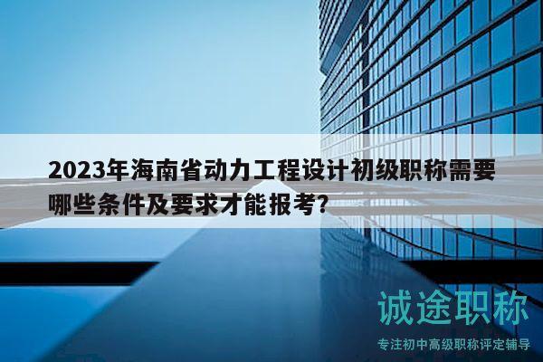 2023年海南省動力工程設(shè)計(jì)初級職稱需要哪些條件及要求才能報(bào)考？