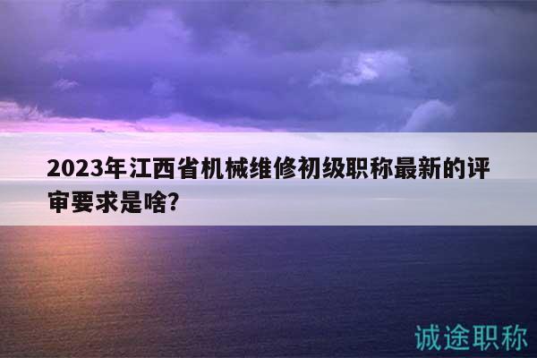2023年江西省機(jī)械維修初級(jí)職稱最新的評(píng)審要求是啥？
