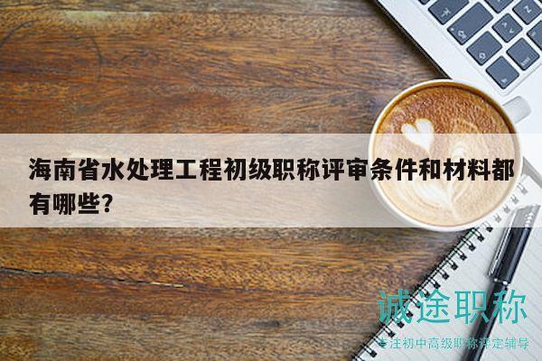 海南省水處理工程初級(jí)職稱評(píng)審條件和材料都有哪些？